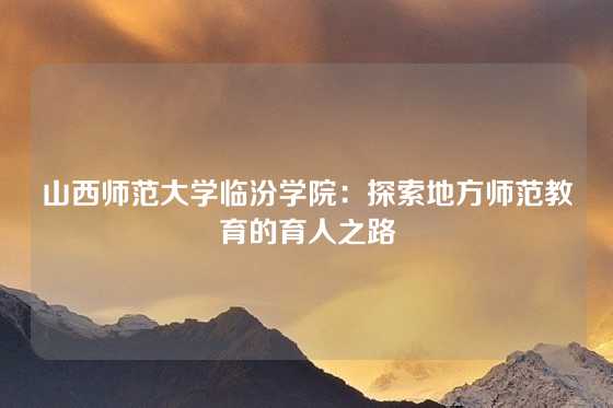山西师范大学临汾学院：探索地方师范教育的育人之路