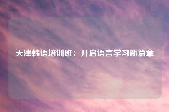 天津韩语培训班：开启语言学习新篇章