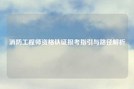 消防工程师资格认证报考指引与路径解析