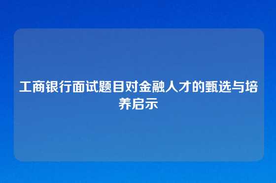 工商银行面试题目对金融人才的甄选与培养启示