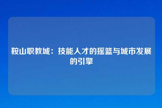 鞍山职教城：技能人才的摇篮与城市发展的引擎