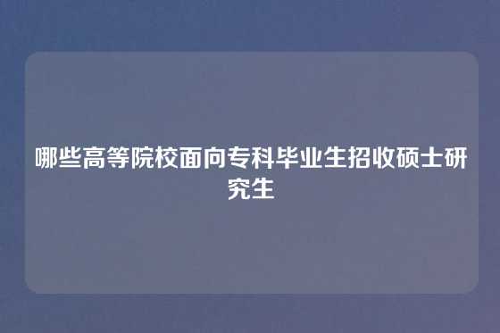 哪些高等院校面向专科毕业生招收硕士研究生