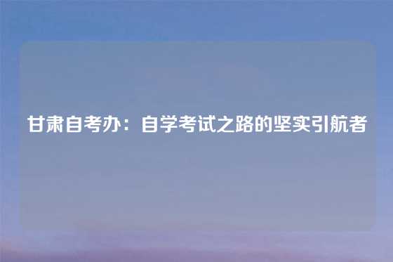 甘肃自考办：自学考试之路的坚实引航者