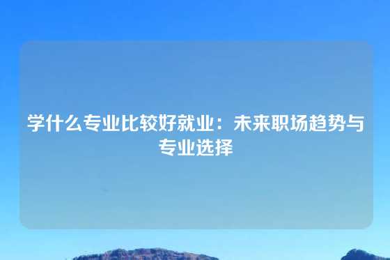 学什么专业比较好就业：未来职场趋势与专业选择