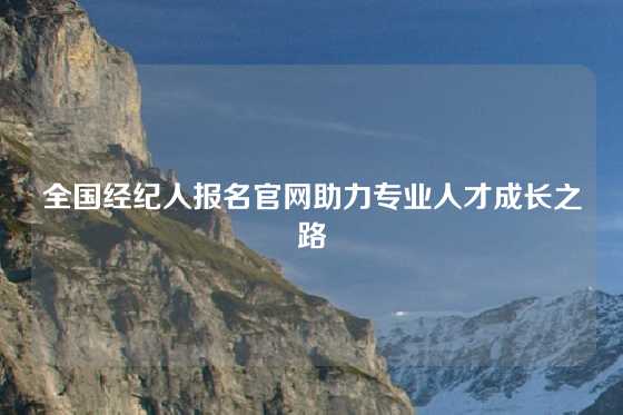 全国经纪人报名官网助力专业人才成长之路