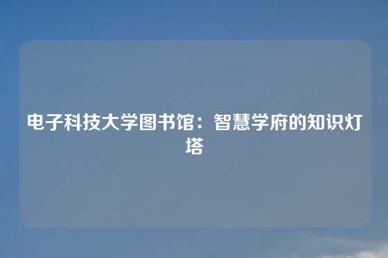 电子科技大学图书馆：智慧学府的知识灯塔