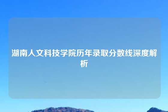 湖南人文科技学院历年录取分数线深度解析