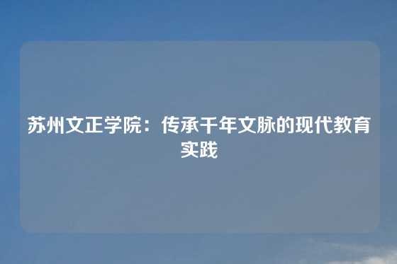 苏州文正学院：传承千年文脉的现代教育实践