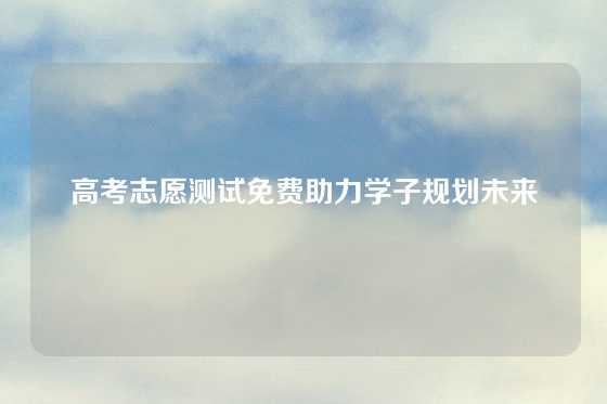 高考志愿测试免费助力学子规划未来