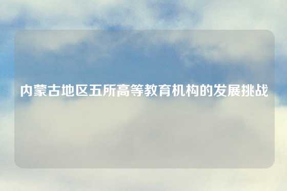 内蒙古地区五所高等教育机构的发展挑战