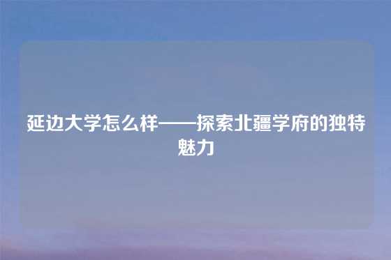 延边大学怎么样——探索北疆学府的独特魅力