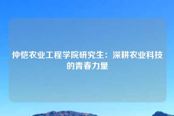 仲恺农业工程学院研究生：深耕农业科技的青春力量