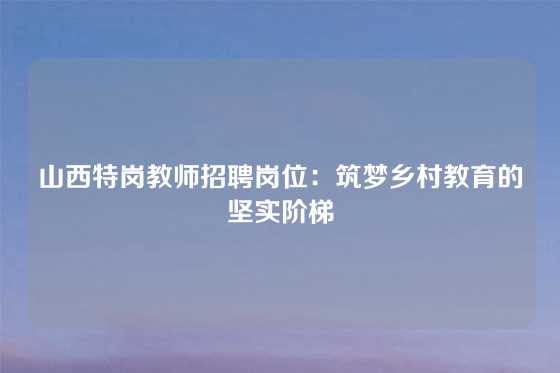 山西特岗教师招聘岗位:筑梦乡村教育的坚实阶梯