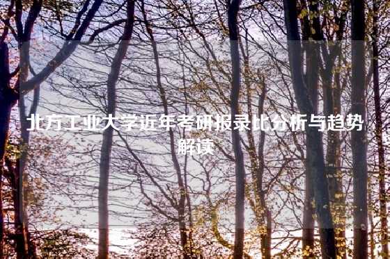 北方工业大学近年考研报录比分析与趋势解读
