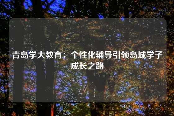 青岛学大教育:个性化辅导引领岛城学子成长之路