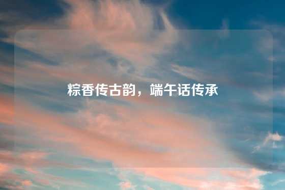 粽香传古韵,端午话传承