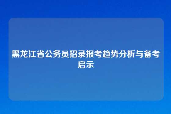 黑龙江省公务员招录报考趋势分析与备考启示