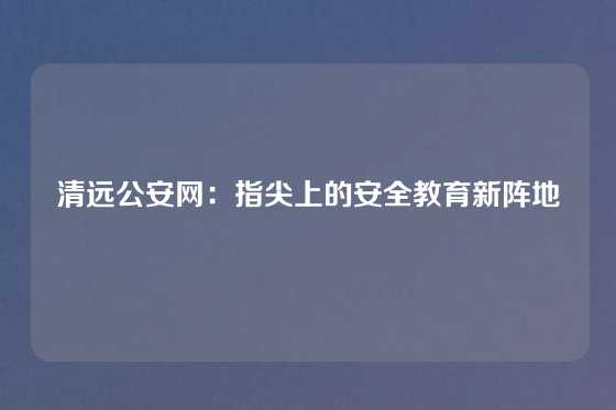 清远公安网：指尖上的安全教育新阵地