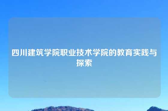 四川建筑学院职业技术学院的教育实践与探索