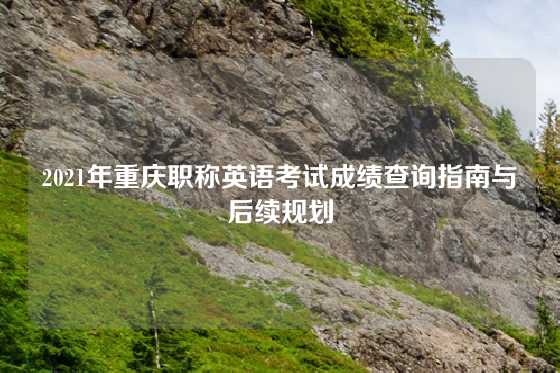 2021年重庆职称英语考试成绩查询指南与后续规划