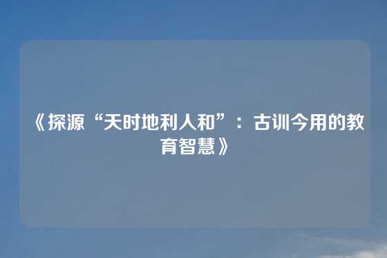 《探源“天时地利人和”：古训今用的教育智慧》