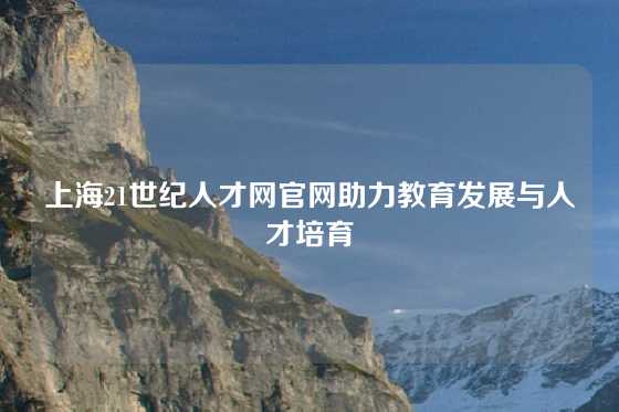 上海21世纪人才网官网助力教育发展与人才培育