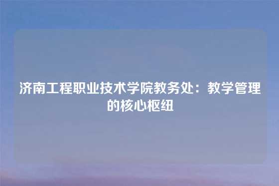 济南工程职业技术学院教务处：教学管理的核心枢纽