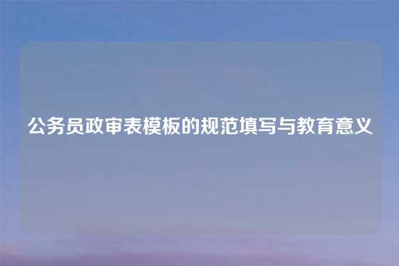 公务员政审表模板的规范填写与教育意义