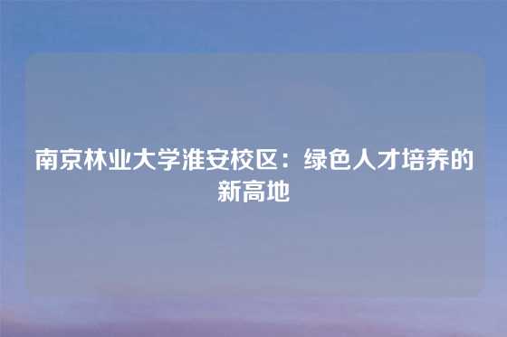 南京林业大学淮安校区：绿色人才培养的新高地