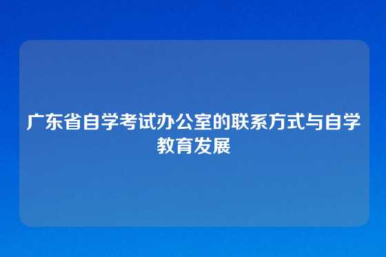 广东省自学考试办公室的联系方式与自学教育发展