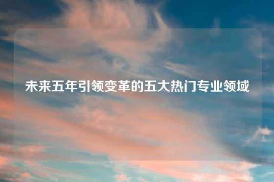 未来五年引领变革的五大热门专业领域