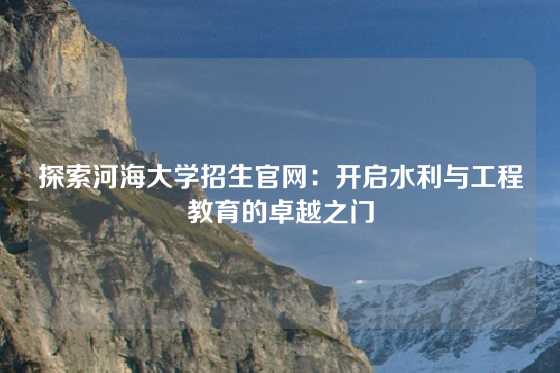 探索河海大学招生官网:开启水利与工程教育的卓越之门