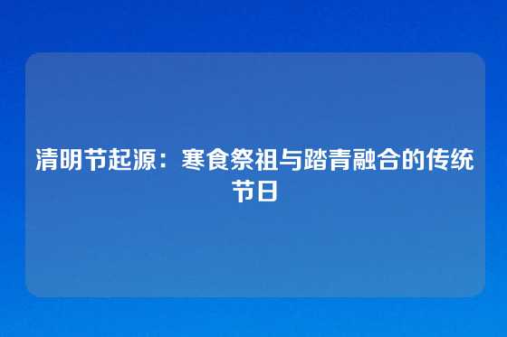 清明节起源:寒食祭祖与踏青融合的传统节日