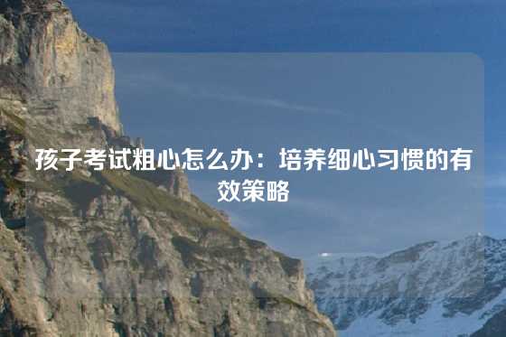 孩子考试粗心怎么办：培养细心习惯的有效策略