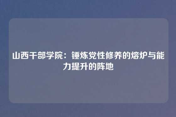 山西干部学院:锤炼党性修养的熔炉与能力提升的阵地