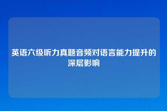 英语六级听力真题音频对语言能力提升的深层影响