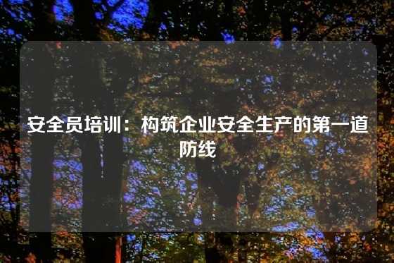 安全员培训:构筑企业安全生产的第一道防线