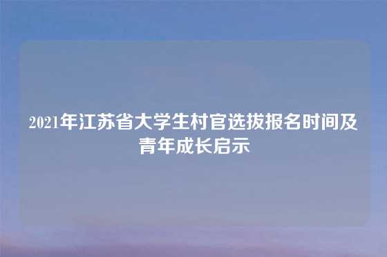 2021年江苏省大学生村官选拔报名时间及青年成长启示