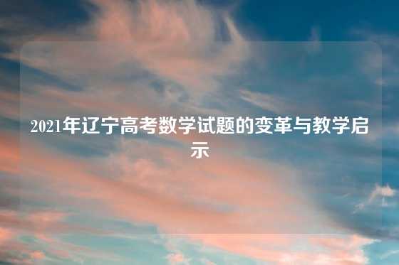 2021年辽宁高考数学试题的变革与教学启示