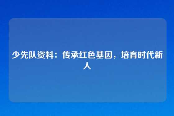 少先队资料：传承红色基因，培育时代新人