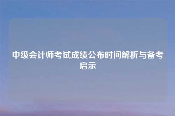 中级会计师考试成绩公布时间解析与备考启示