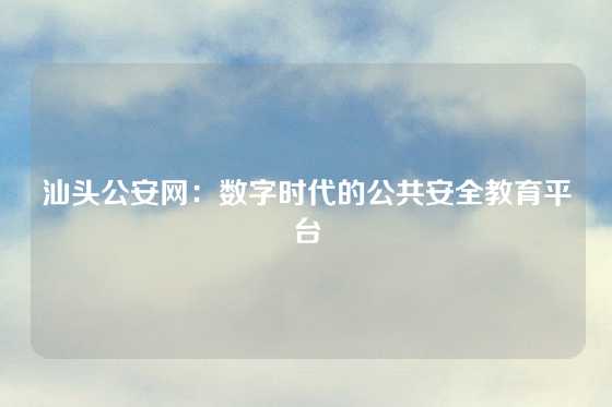 汕头公安网：数字时代的公共安全教育平台