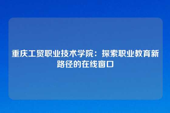 重庆工贸职业技术学院：探索职业教育新路径的在线窗口