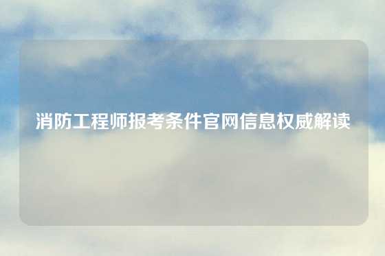 消防工程师报考条件官网信息权威解读