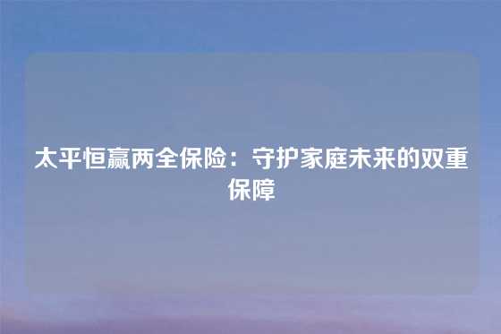 太平恒赢两全保险:守护家庭未来的双重保障