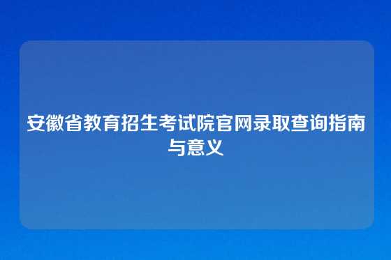 安徽省教育招生考试院官网录取查询指南与意义