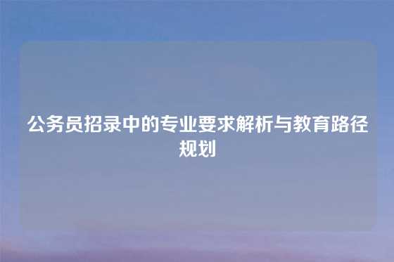 公务员招录中的专业要求解析与教育路径规划