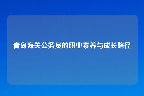 青岛海关公务员的职业素养与成长路径