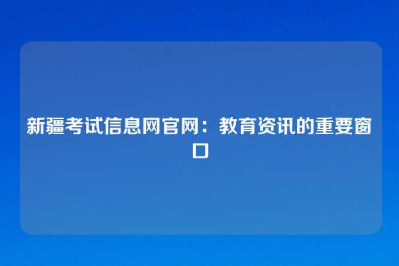 新疆考试信息网官网:教育资讯的重要窗口