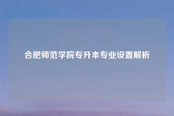 合肥师范学院专升本专业设置解析